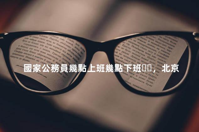 國家公務員幾點上班幾點下班，北京公務員幾點上班幾點下班